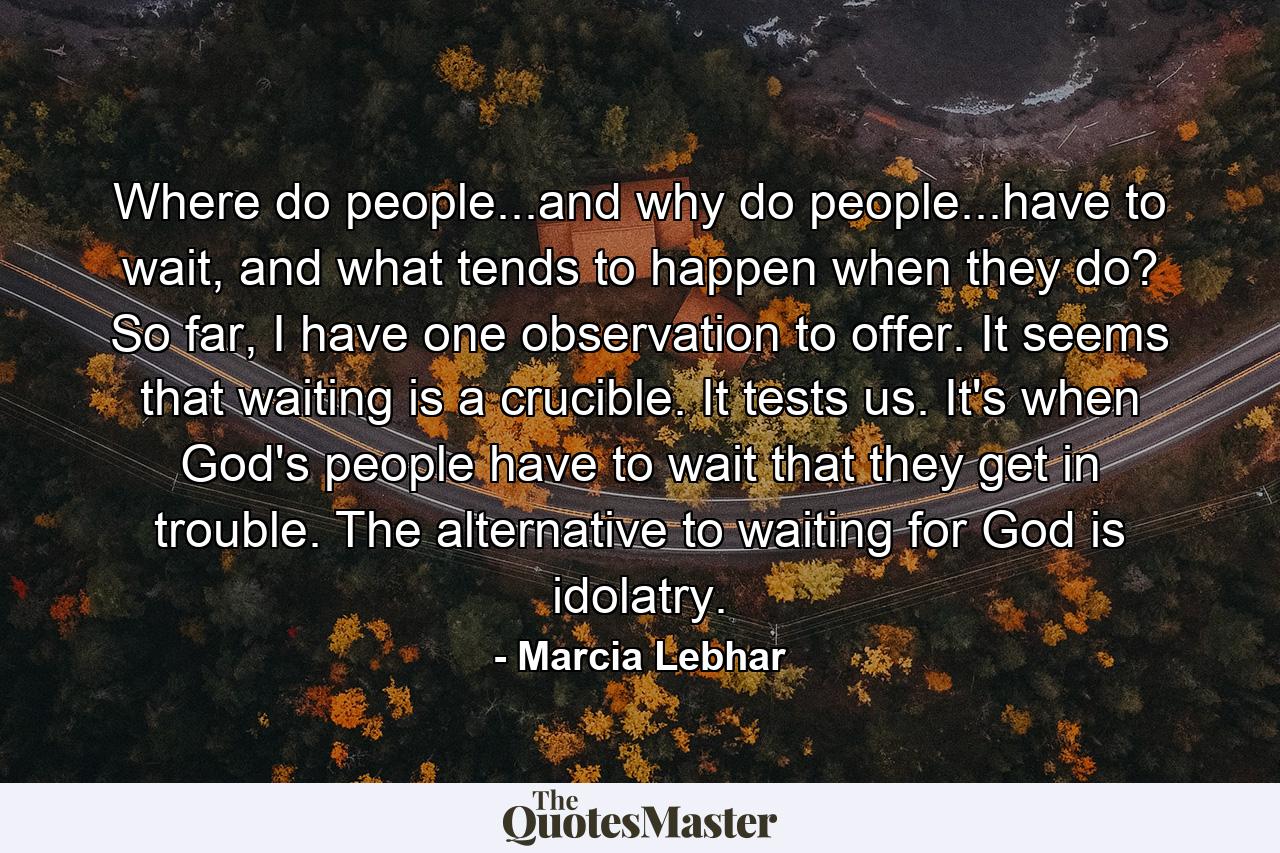 Where do people...and why do people...have to wait, and what tends to happen when they do? So far, I have one observation to offer. It seems that waiting is a crucible. It tests us. It's when God's people have to wait that they get in trouble. The alternative to waiting for God is idolatry. - Quote by Marcia Lebhar