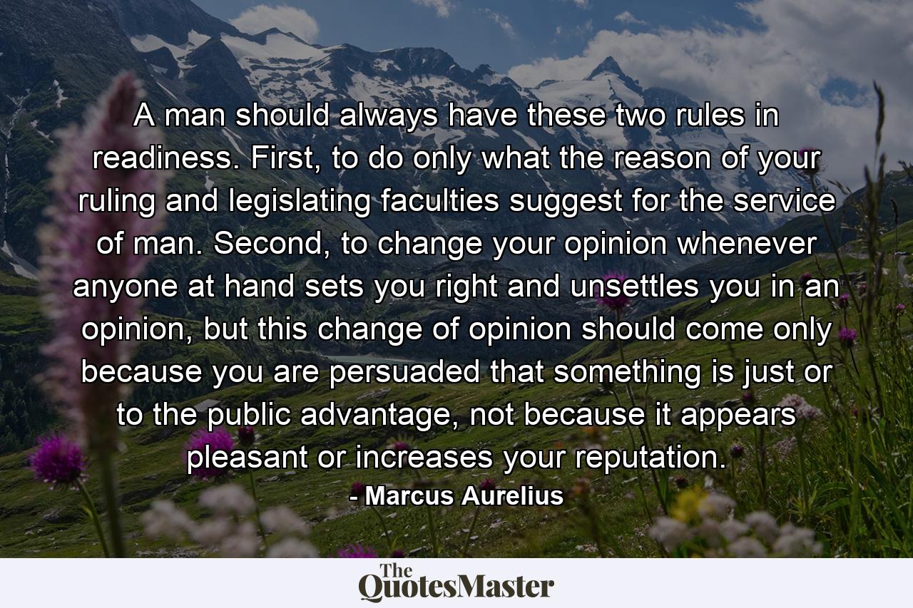 A man should always have these two rules in readiness. First, to do only what the reason of your ruling and legislating faculties suggest for the service of man. Second, to change your opinion whenever anyone at hand sets you right and unsettles you in an opinion, but this change of opinion should come only because you are persuaded that something is just or to the public advantage, not because it appears pleasant or increases your reputation. - Quote by Marcus Aurelius