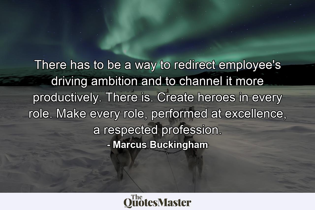 There has to be a way to redirect employee's driving ambition and to channel it more productively. There is. Create heroes in every role. Make every role, performed at excellence, a respected profession. - Quote by Marcus Buckingham