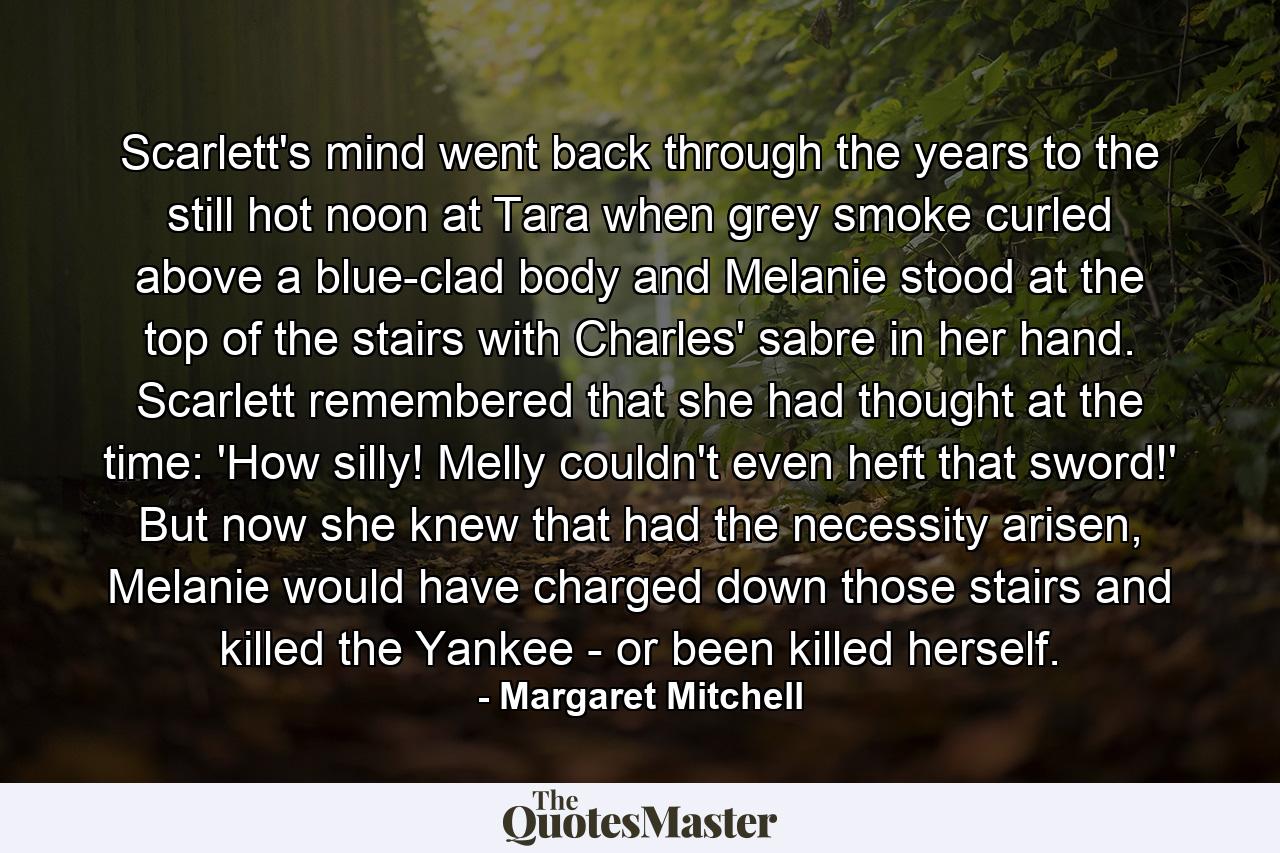 Scarlett's mind went back through the years to the still hot noon at Tara when grey smoke curled above a blue-clad body and Melanie stood at the top of the stairs with Charles' sabre in her hand. Scarlett remembered that she had thought at the time: 'How silly! Melly couldn't even heft that sword!' But now she knew that had the necessity arisen, Melanie would have charged down those stairs and killed the Yankee - or been killed herself. - Quote by Margaret Mitchell