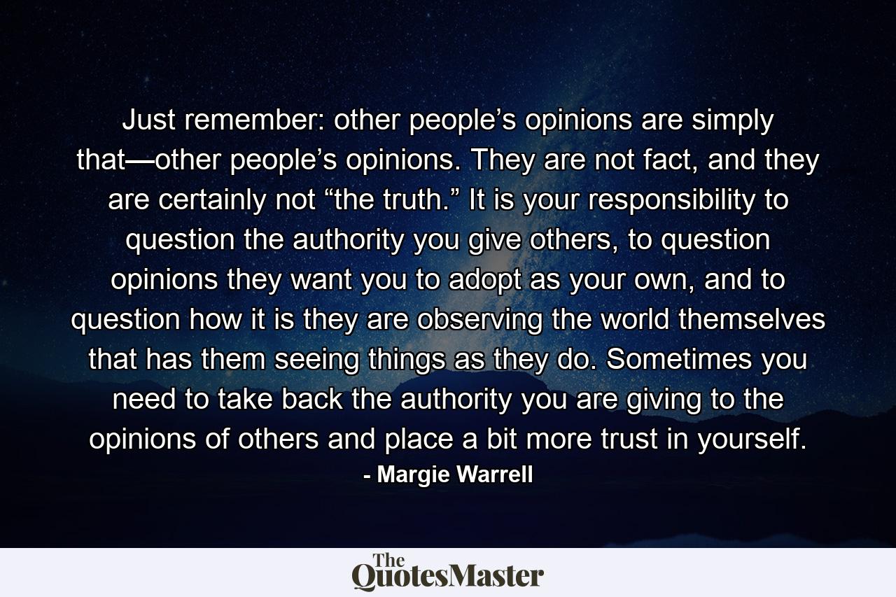 Just remember: other people’s opinions are simply that—other people’s opinions. They are not fact, and they are certainly not “the truth.” It is your responsibility to question the authority you give others, to question opinions they want you to adopt as your own, and to question how it is they are observing the world themselves that has them seeing things as they do. Sometimes you need to take back the authority you are giving to the opinions of others and place a bit more trust in yourself. - Quote by Margie Warrell