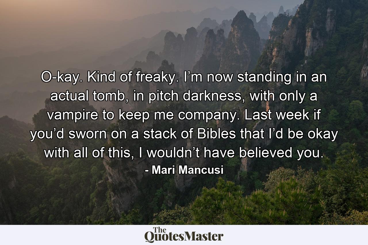 O-kay. Kind of freaky. I’m now standing in an actual tomb, in pitch darkness, with only a vampire to keep me company. Last week if you’d sworn on a stack of Bibles that I’d be okay with all of this, I wouldn’t have believed you. - Quote by Mari Mancusi