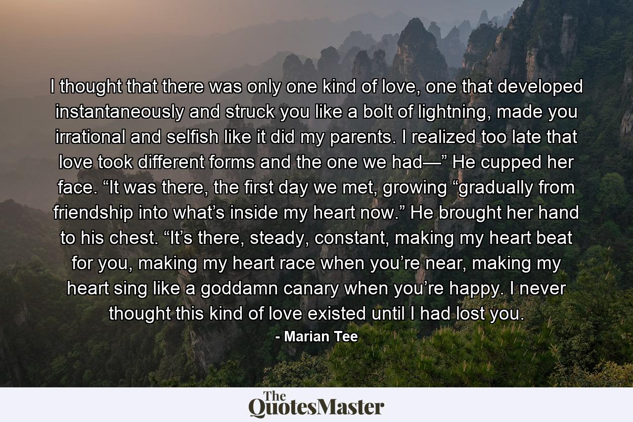 I thought that there was only one kind of love, one that developed instantaneously and struck you like a bolt of lightning, made you irrational and selfish like it did my parents. I realized too late that love took different forms and the one we had—” He cupped her face. “It was there, the first day we met, growing “gradually from friendship into what’s inside my heart now.” He brought her hand to his chest. “It’s there, steady, constant, making my heart beat for you, making my heart race when you’re near, making my heart sing like a goddamn canary when you’re happy. I never thought this kind of love existed until I had lost you. - Quote by Marian Tee