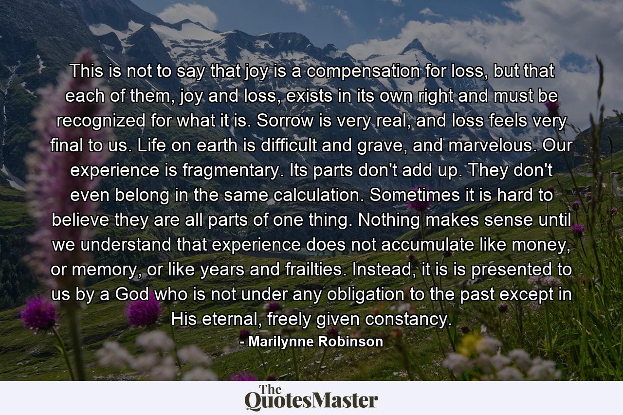 This is not to say that joy is a compensation for loss, but that each of them, joy and loss, exists in its own right and must be recognized for what it is. Sorrow is very real, and loss feels very final to us. Life on earth is difficult and grave, and marvelous. Our experience is fragmentary. Its parts don't add up. They don't even belong in the same calculation. Sometimes it is hard to believe they are all parts of one thing. Nothing makes sense until we understand that experience does not accumulate like money, or memory, or like years and frailties. Instead, it is is presented to us by a God who is not under any obligation to the past except in His eternal, freely given constancy. - Quote by Marilynne Robinson