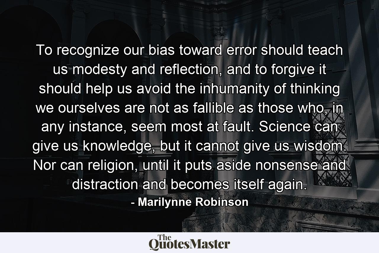 To recognize our bias toward error should teach us modesty and reflection, and to forgive it should help us avoid the inhumanity of thinking we ourselves are not as fallible as those who, in any instance, seem most at fault. Science can give us knowledge, but it cannot give us wisdom. Nor can religion, until it puts aside nonsense and distraction and becomes itself again. - Quote by Marilynne Robinson