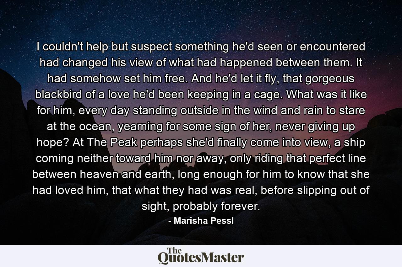 I couldn't help but suspect something he'd seen or encountered had changed his view of what had happened between them. It had somehow set him free. And he'd let it fly, that gorgeous blackbird of a love he'd been keeping in a cage. What was it like for him, every day standing outside in the wind and rain to stare at the ocean, yearning for some sign of her, never giving up hope? At The Peak perhaps she'd finally come into view, a ship coming neither toward him nor away, only riding that perfect line between heaven and earth, long enough for him to know that she had loved him, that what they had was real, before slipping out of sight, probably forever. - Quote by Marisha Pessl