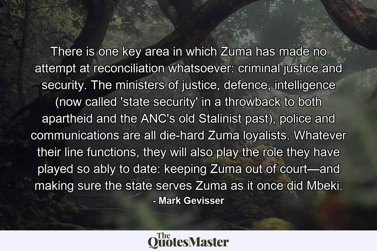 There is one key area in which Zuma has made no attempt at reconciliation whatsoever: criminal justice and security. The ministers of justice, defence, intelligence (now called 'state security' in a throwback to both apartheid and the ANC's old Stalinist past), police and communications are all die-hard Zuma loyalists. Whatever their line functions, they will also play the role they have played so ably to date: keeping Zuma out of court—and making sure the state serves Zuma as it once did Mbeki. - Quote by Mark Gevisser