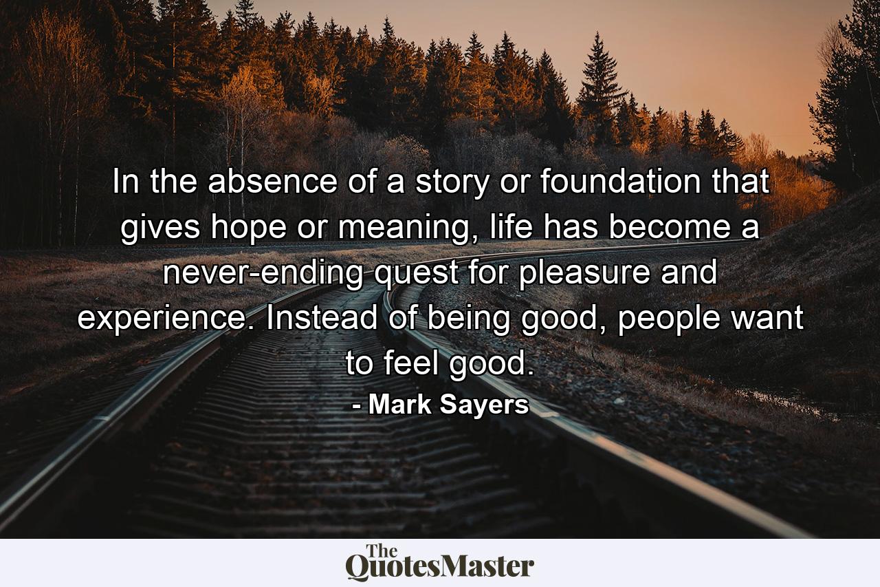 In the absence of a story or foundation that gives hope or meaning, life has become a never-ending quest for pleasure and experience. Instead of being good, people want to feel good. - Quote by Mark Sayers