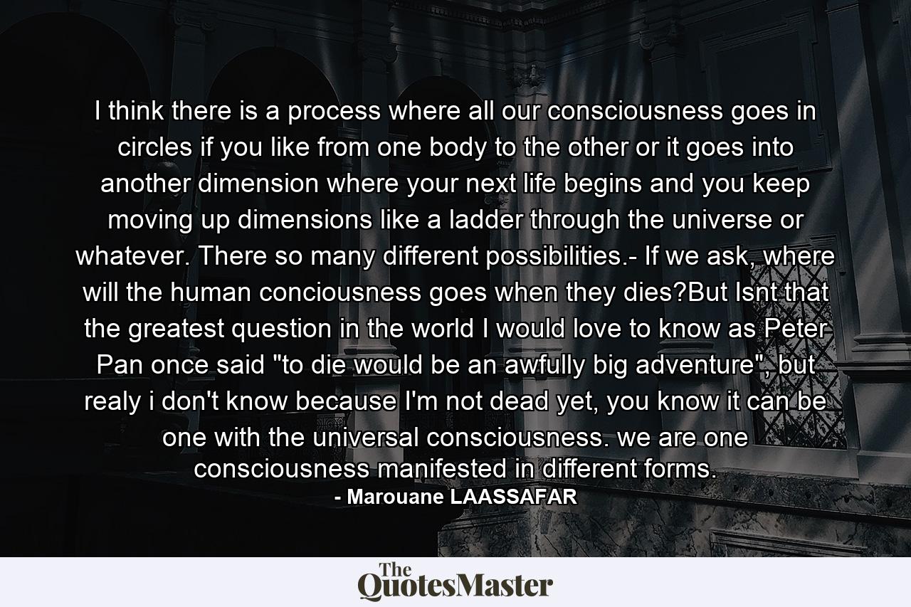 I think there is a process where all our consciousness goes in circles if you like from one body to the other or it goes into another dimension where your next life begins and you keep moving up dimensions like a ladder through the universe or whatever. There so many different possibilities.- If we ask, where will the human conciousness goes when they dies?But Isnt that the greatest question in the world I would love to know as Peter Pan once said 