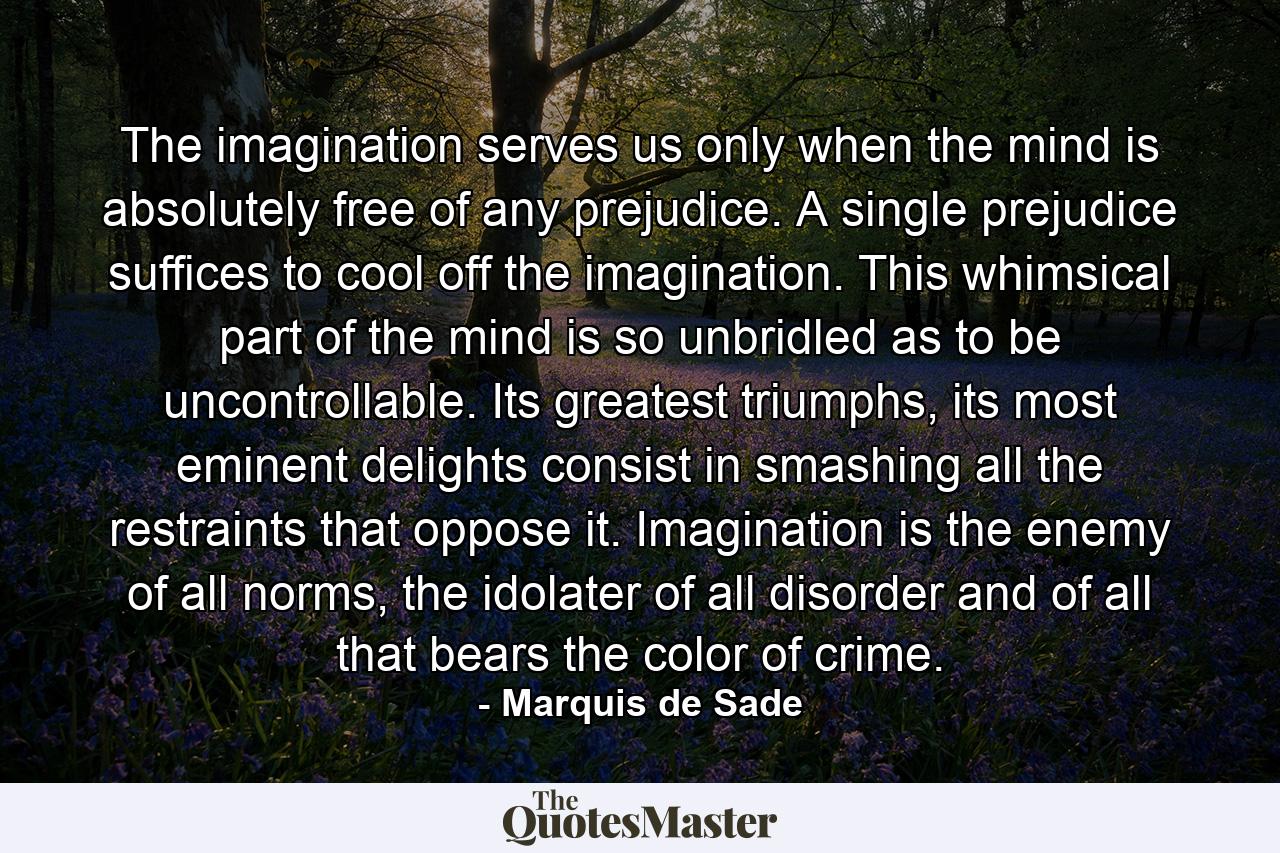 The imagination serves us only when the mind is absolutely free of any prejudice. A single prejudice suffices to cool off the imagination. This whimsical part of the mind is so unbridled as to be uncontrollable. Its greatest triumphs, its most eminent delights consist in smashing all the restraints that oppose it. Imagination is the enemy of all norms, the idolater of all disorder and of all that bears the color of crime. - Quote by Marquis de Sade