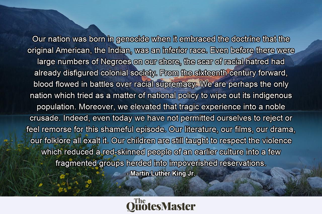 Our nation was born in genocide when it embraced the doctrine that the original American, the Indian, was an inferior race. Even before there were large numbers of Negroes on our shore, the scar of racial hatred had already disfigured colonial society. From the sixteenth century forward, blood flowed in battles over racial supremacy. We are perhaps the only nation which tried as a matter of national policy to wipe out its indigenous population. Moreover, we elevated that tragic experience into a noble crusade. Indeed, even today we have not permitted ourselves to reject or feel remorse for this shameful episode. Our literature, our films, our drama, our folklore all exalt it. Our children are still taught to respect the violence which reduced a red-skinned people of an earlier culture into a few fragmented groups herded into impoverished reservations. - Quote by Martin Luther King Jr.