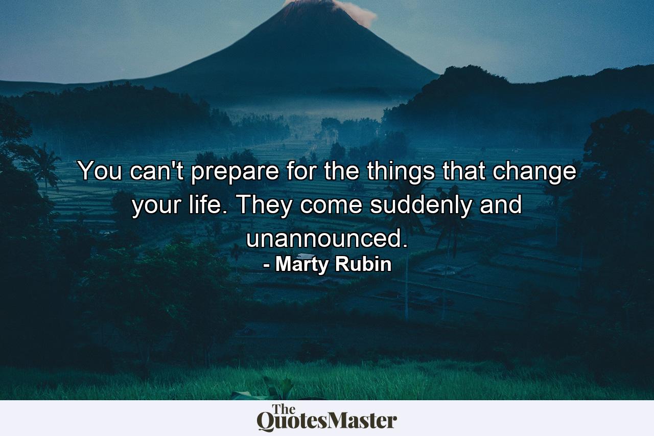 You can't prepare for the things that change your life. They come suddenly and unannounced. - Quote by Marty Rubin