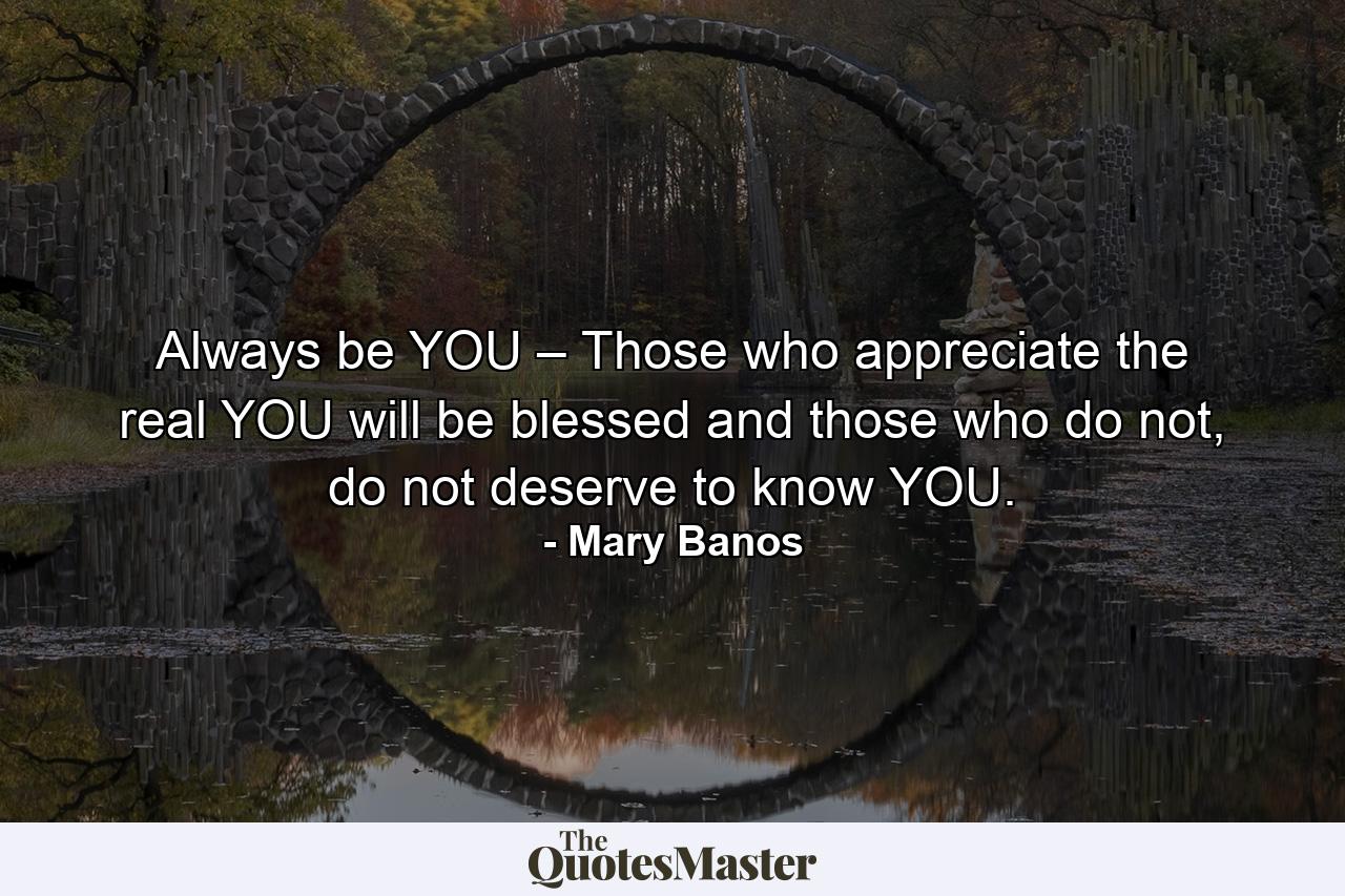 Always be YOU – Those who appreciate the real YOU will be blessed and those who do not, do not deserve to know YOU. - Quote by Mary Banos