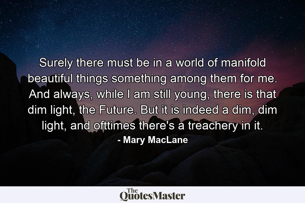 Surely there must be in a world of manifold beautiful things something among them for me. And always, while I am still young, there is that dim light, the Future. But it is indeed a dim, dim light, and ofttimes there's a treachery in it. - Quote by Mary MacLane