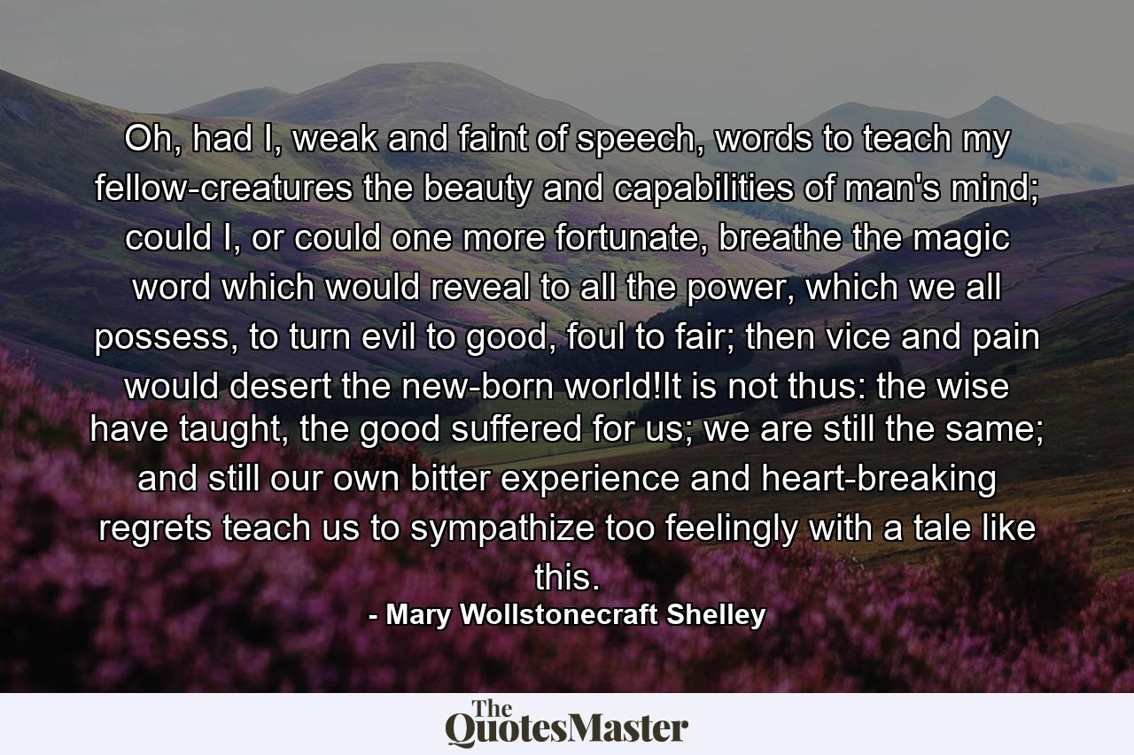 Oh, had I, weak and faint of speech, words to teach my fellow-creatures the beauty and capabilities of man's mind; could I, or could one more fortunate, breathe the magic word which would reveal to all the power, which we all possess, to turn evil to good, foul to fair; then vice and pain would desert the new-born world!It is not thus: the wise have taught, the good suffered for us; we are still the same; and still our own bitter experience and heart-breaking regrets teach us to sympathize too feelingly with a tale like this. - Quote by Mary Wollstonecraft Shelley