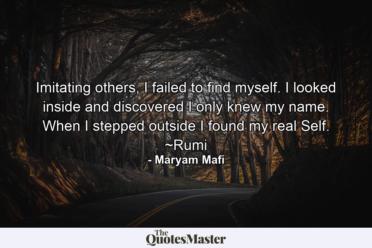 Imitating others, I failed to find myself. I looked inside and discovered I only knew my name. When I stepped outside I found my real Self. ~Rumi - Quote by Maryam Mafi