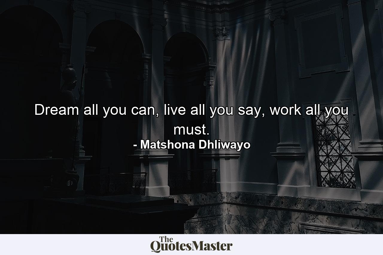 Dream all you can, live all you say, work all you must. - Quote by Matshona Dhliwayo