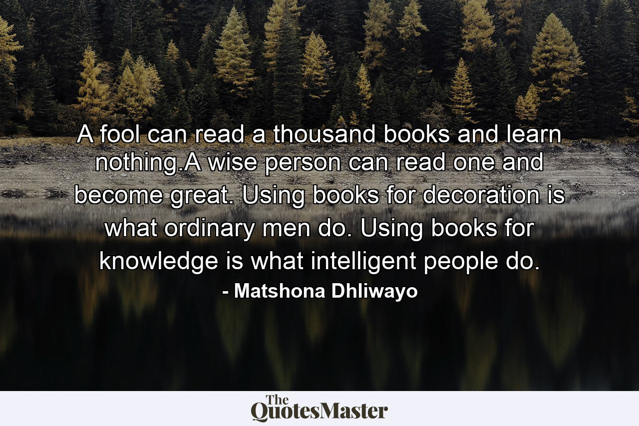 A fool can read a thousand books and learn nothing.A wise person can read one and become great. Using books for decoration is what ordinary men do. Using books for knowledge is what intelligent people do. - Quote by Matshona Dhliwayo