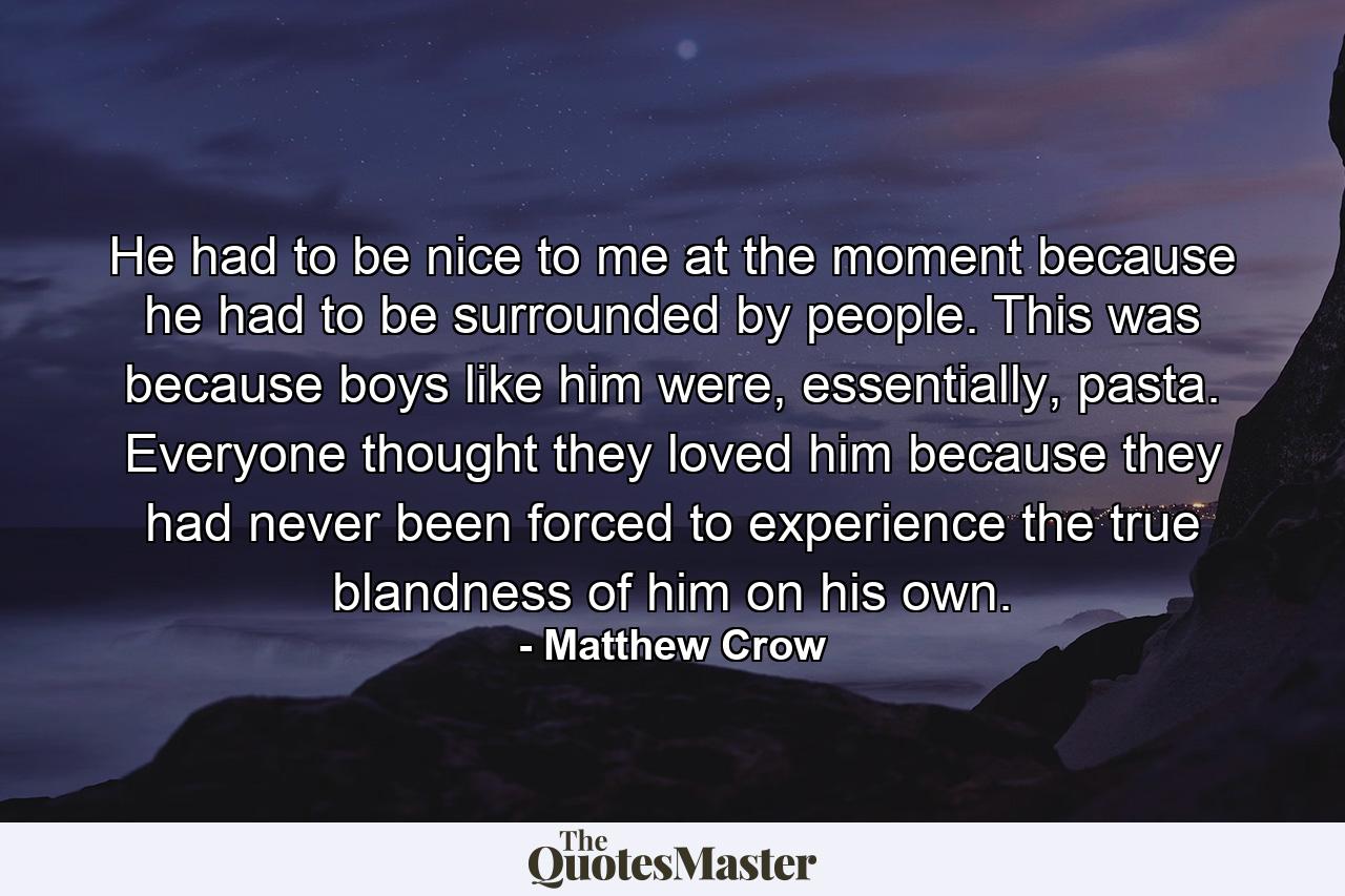 He had to be nice to me at the moment because he had to be surrounded by people. This was because boys like him were, essentially, pasta. Everyone thought they loved him because they had never been forced to experience the true blandness of him on his own. - Quote by Matthew Crow