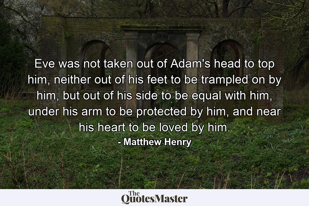 Eve was not taken out of Adam's head to top him, neither out of his feet to be trampled on by him, but out of his side to be equal with him, under his arm to be protected by him, and near his heart to be loved by him. - Quote by Matthew Henry