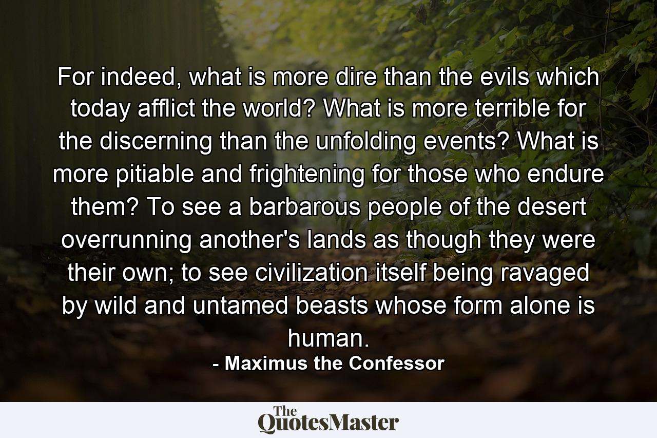 For indeed, what is more dire than the evils which today afflict the world? What is more terrible for the discerning than the unfolding events? What is more pitiable and frightening for those who endure them? To see a barbarous people of the desert overrunning another's lands as though they were their own; to see civilization itself being ravaged by wild and untamed beasts whose form alone is human. - Quote by Maximus the Confessor