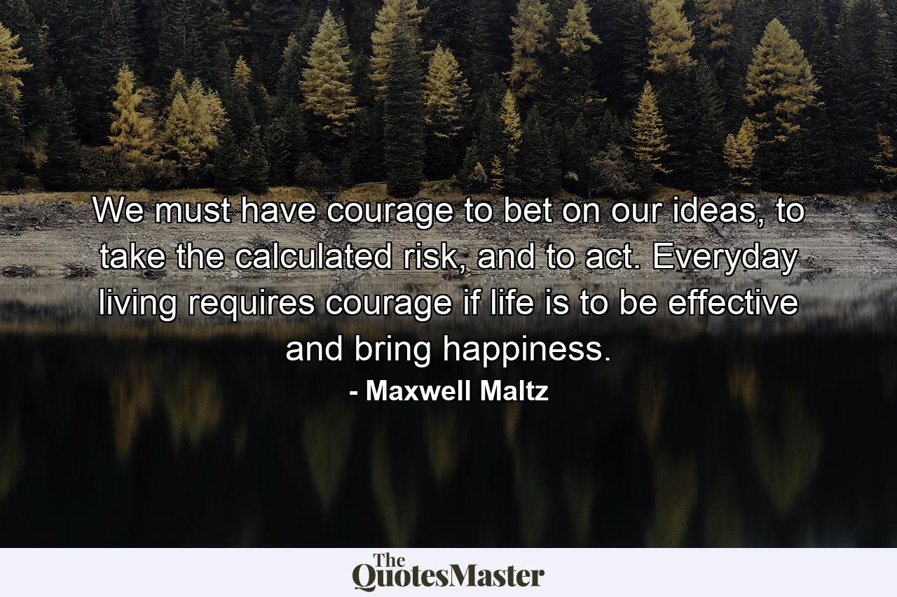 We must have courage to bet on our ideas, to take the calculated risk, and to act. Everyday living requires courage if life is to be effective and bring happiness. - Quote by Maxwell Maltz