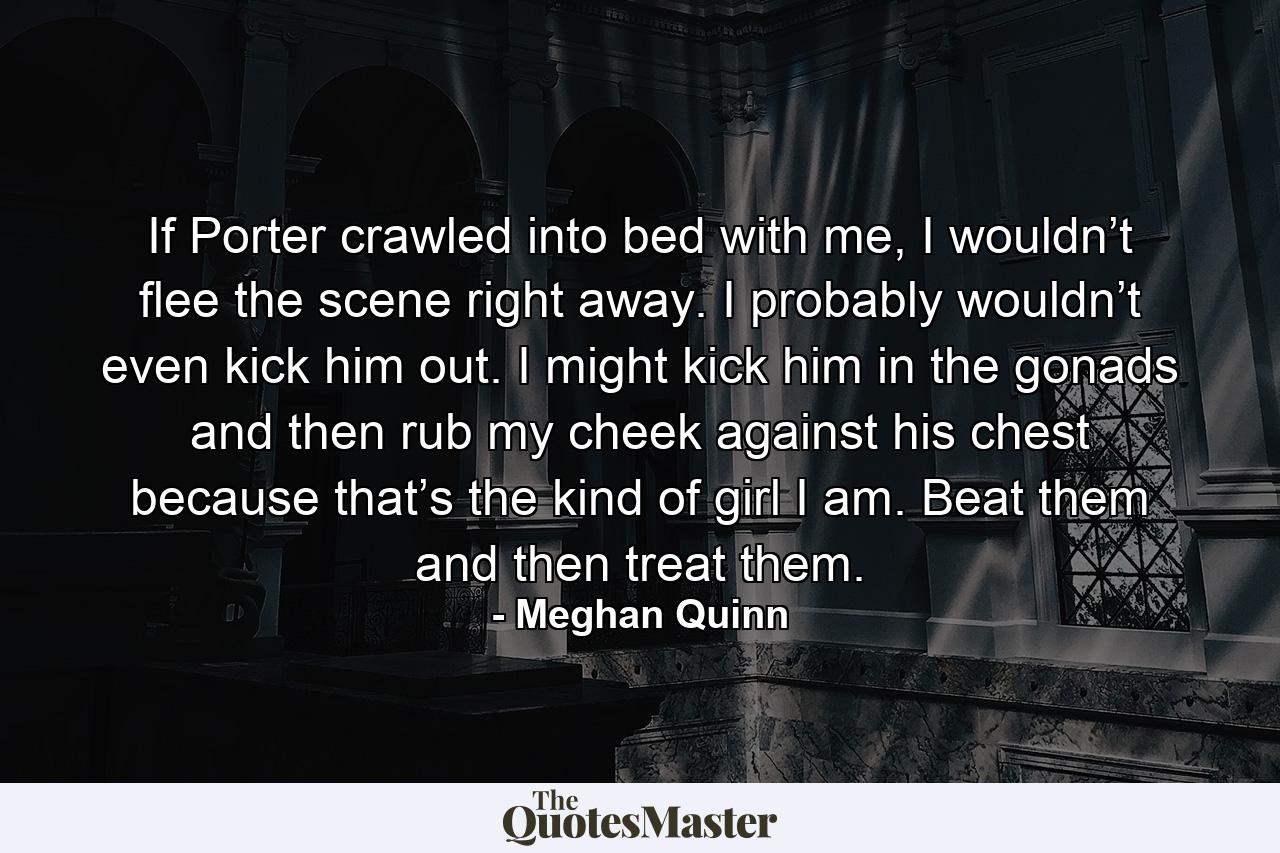 If Porter crawled into bed with me, I wouldn’t flee the scene right away. I probably wouldn’t even kick him out. I might kick him in the gonads and then rub my cheek against his chest because that’s the kind of girl I am. Beat them and then treat them. - Quote by Meghan Quinn