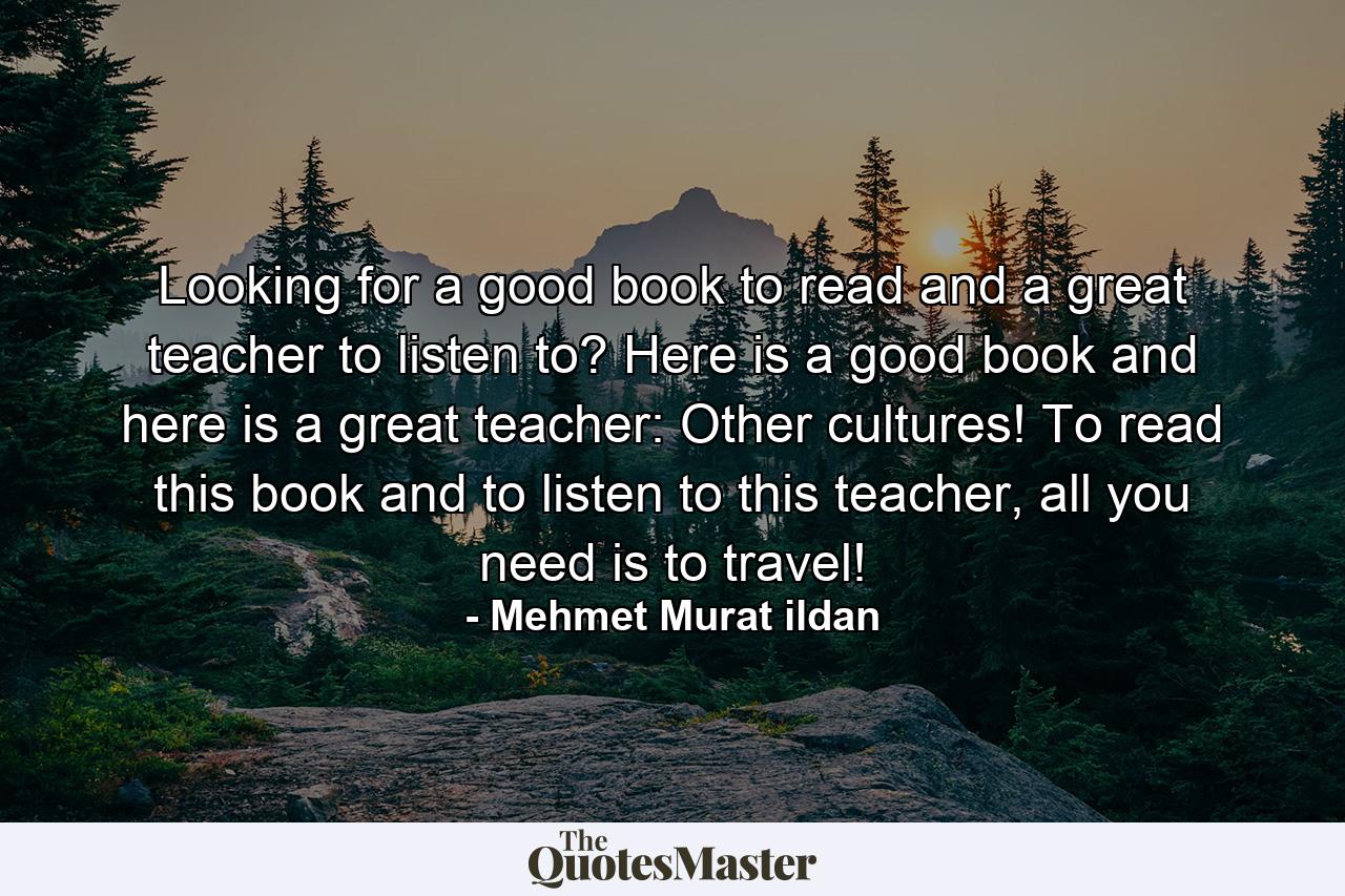 Looking for a good book to read and a great teacher to listen to? Here is a good book and here is a great teacher: Other cultures! To read this book and to listen to this teacher, all you need is to travel! - Quote by Mehmet Murat ildan