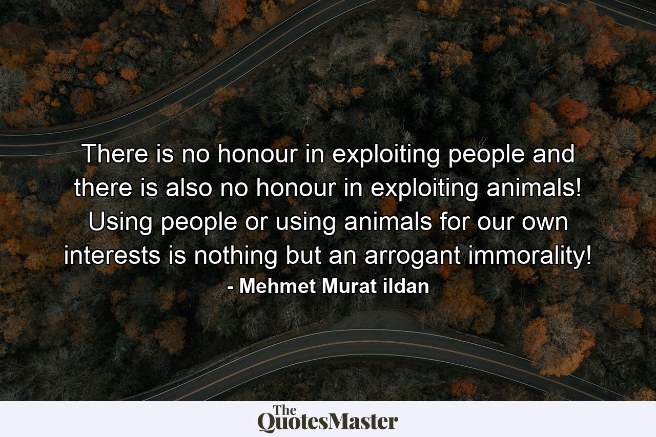 There is no honour in exploiting people and there is also no honour in exploiting animals! Using people or using animals for our own interests is nothing but an arrogant immorality! - Quote by Mehmet Murat ildan