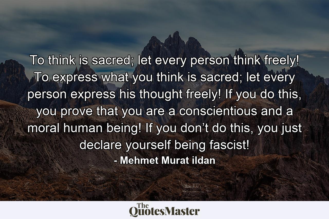 To think is sacred; let every person think freely! To express what you think is sacred; let every person express his thought freely! If you do this, you prove that you are a conscientious and a moral human being! If you don’t do this, you just declare yourself being fascist! - Quote by Mehmet Murat ildan