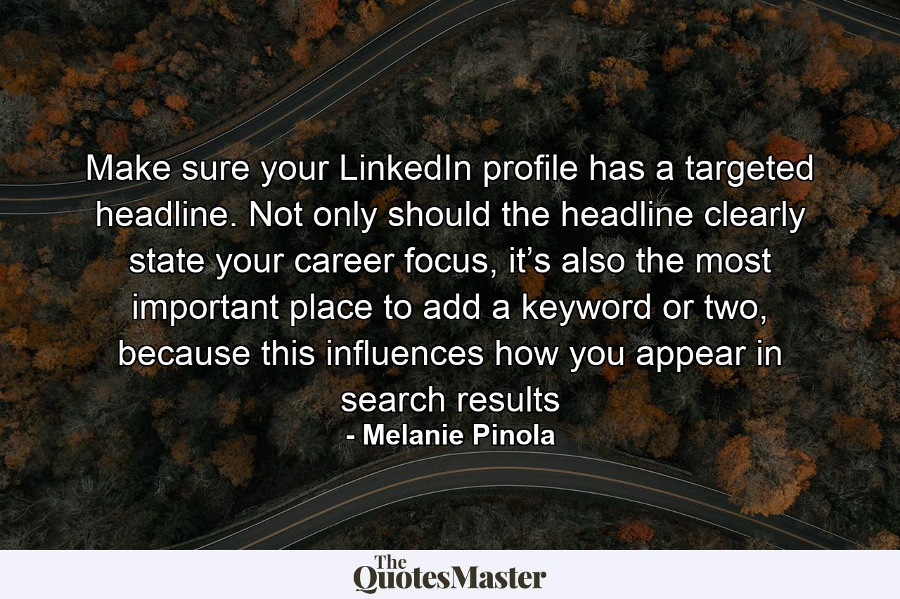 Make sure your LinkedIn profile has a targeted headline. Not only should the headline clearly state your career focus, it’s also the most important place to add a keyword or two, because this influences how you appear in search results - Quote by Melanie Pinola