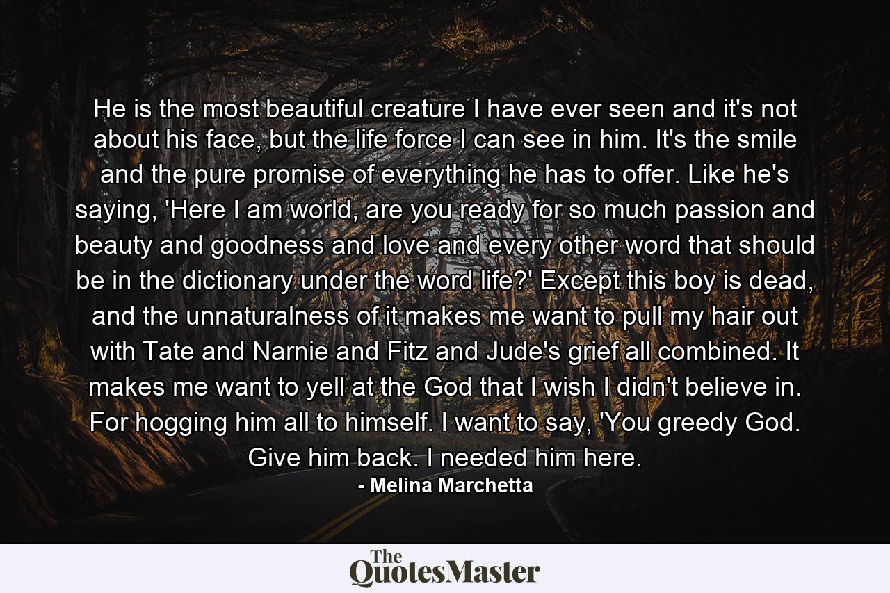 He is the most beautiful creature I have ever seen and it's not about his face, but the life force I can see in him. It's the smile and the pure promise of everything he has to offer. Like he's saying, 'Here I am world, are you ready for so much passion and beauty and goodness and love and every other word that should be in the dictionary under the word life?' Except this boy is dead, and the unnaturalness of it makes me want to pull my hair out with Tate and Narnie and Fitz and Jude's grief all combined. It makes me want to yell at the God that I wish I didn't believe in. For hogging him all to himself. I want to say, 'You greedy God. Give him back. I needed him here. - Quote by Melina Marchetta