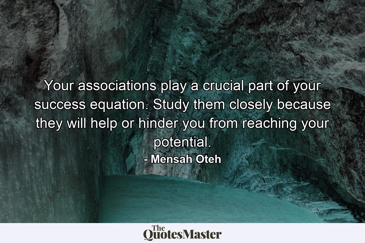 Your associations play a crucial part of your success equation. Study them closely because they will help or hinder you from reaching your potential. - Quote by Mensah Oteh