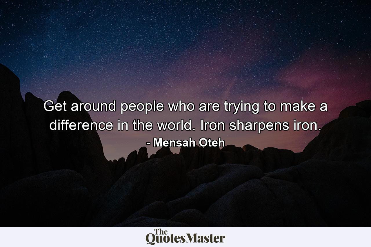 Get around people who are trying to make a difference in the world. Iron sharpens iron. - Quote by Mensah Oteh