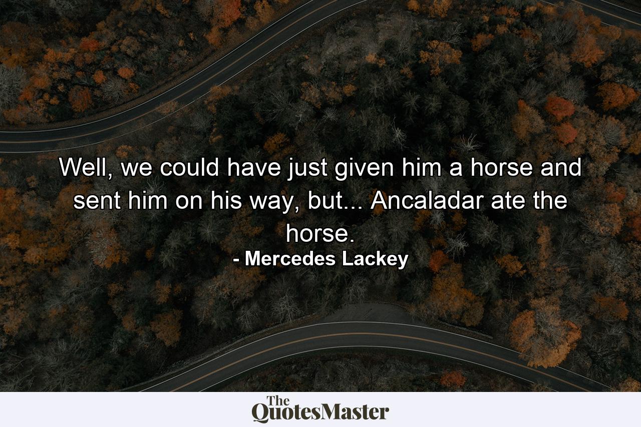 Well, we could have just given him a horse and sent him on his way, but... Ancaladar ate the horse. - Quote by Mercedes Lackey