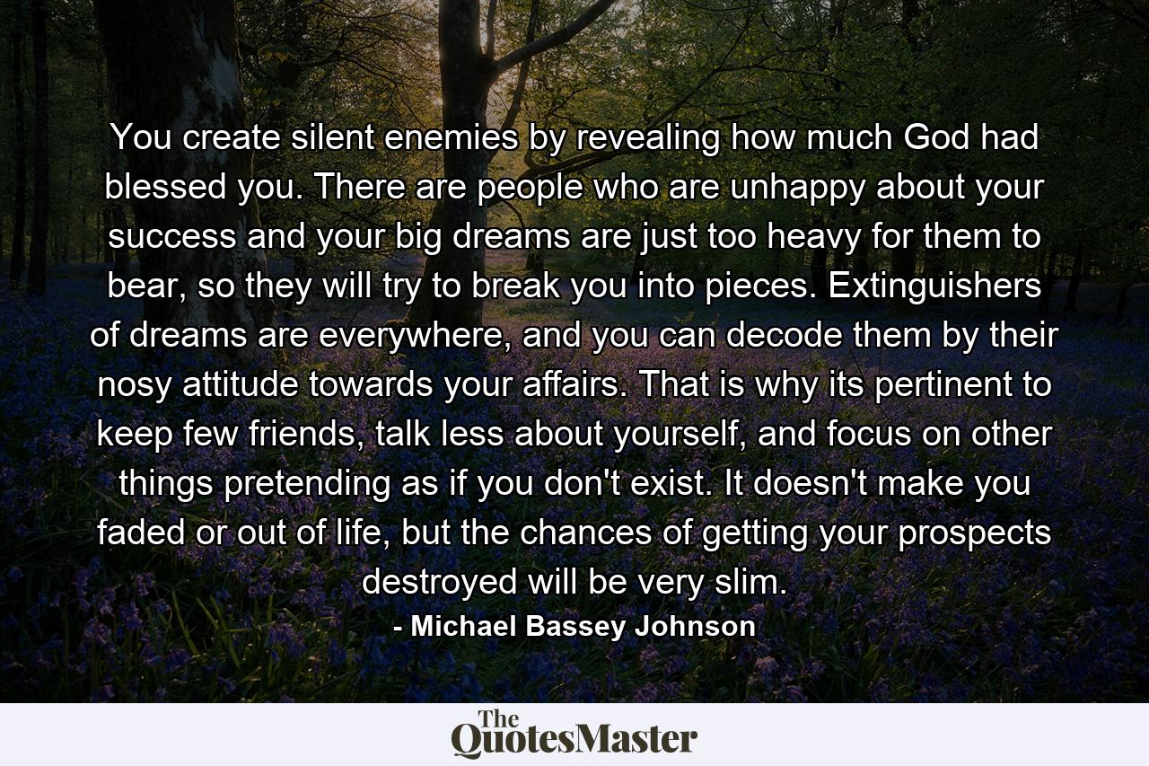 You create silent enemies by revealing how much God had blessed you. There are people who are unhappy about your success and your big dreams are just too heavy for them to bear, so they will try to break you into pieces. Extinguishers of dreams are everywhere, and you can decode them by their nosy attitude towards your affairs. That is why its pertinent to keep few friends, talk less about yourself, and focus on other things pretending as if you don't exist. It doesn't make you faded or out of life, but the chances of getting your prospects destroyed will be very slim. - Quote by Michael Bassey Johnson