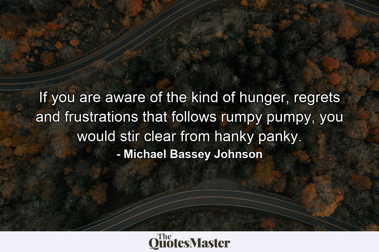 If you are aware of the kind of hunger, regrets and frustrations that follows rumpy pumpy, you would stir clear from hanky panky. - Quote by Michael Bassey Johnson