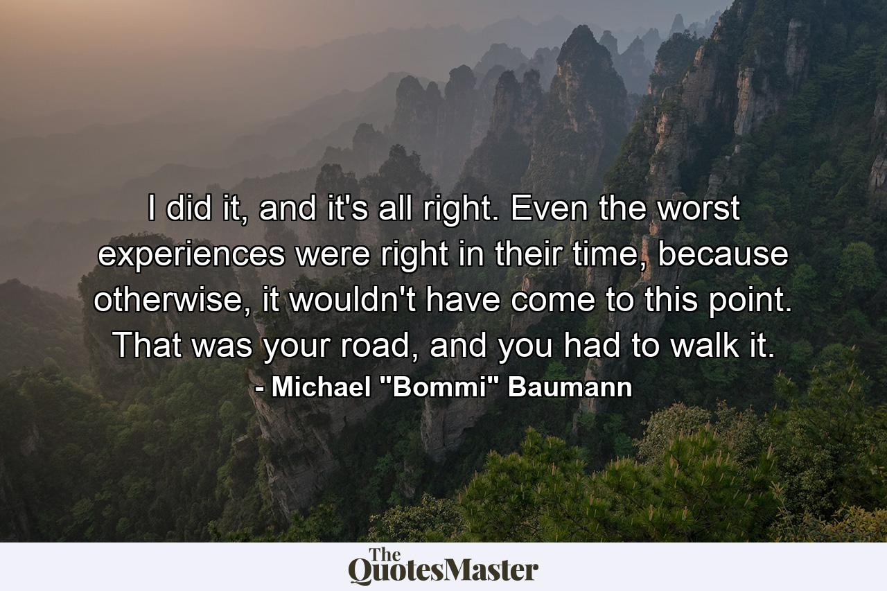 I did it, and it's all right. Even the worst experiences were right in their time, because otherwise, it wouldn't have come to this point. That was your road, and you had to walk it. - Quote by Michael 