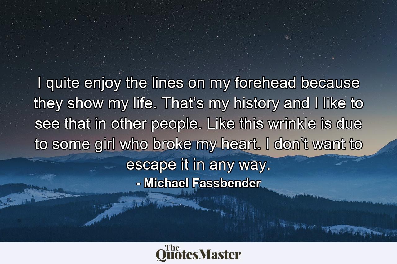 I quite enjoy the lines on my forehead because they show my life. That’s my history and I like to see that in other people. Like this wrinkle is due to some girl who broke my heart. I don’t want to escape it in any way. - Quote by Michael Fassbender