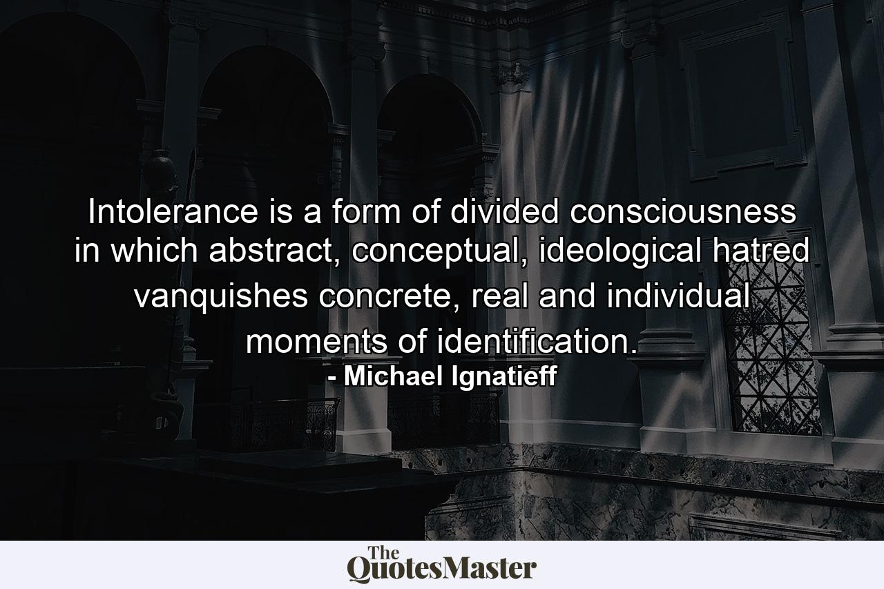 Intolerance is a form of divided consciousness in which abstract, conceptual, ideological hatred vanquishes concrete, real and individual moments of identification. - Quote by Michael Ignatieff