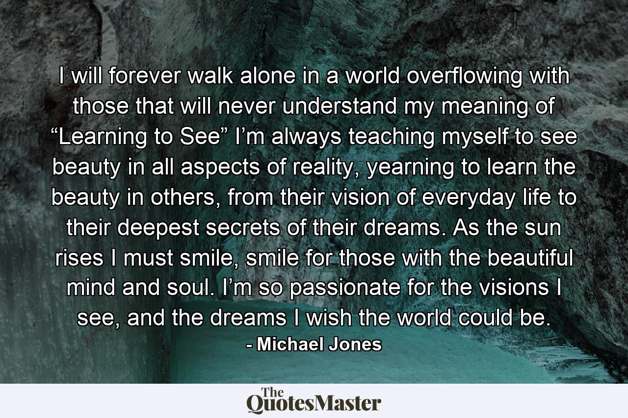 I will forever walk alone in a world overflowing with those that will never understand my meaning of “Learning to See” I’m always teaching myself to see beauty in all aspects of reality, yearning to learn the beauty in others, from their vision of everyday life to their deepest secrets of their dreams. As the sun rises I must smile, smile for those with the beautiful mind and soul. I’m so passionate for the visions I see, and the dreams I wish the world could be. - Quote by Michael Jones