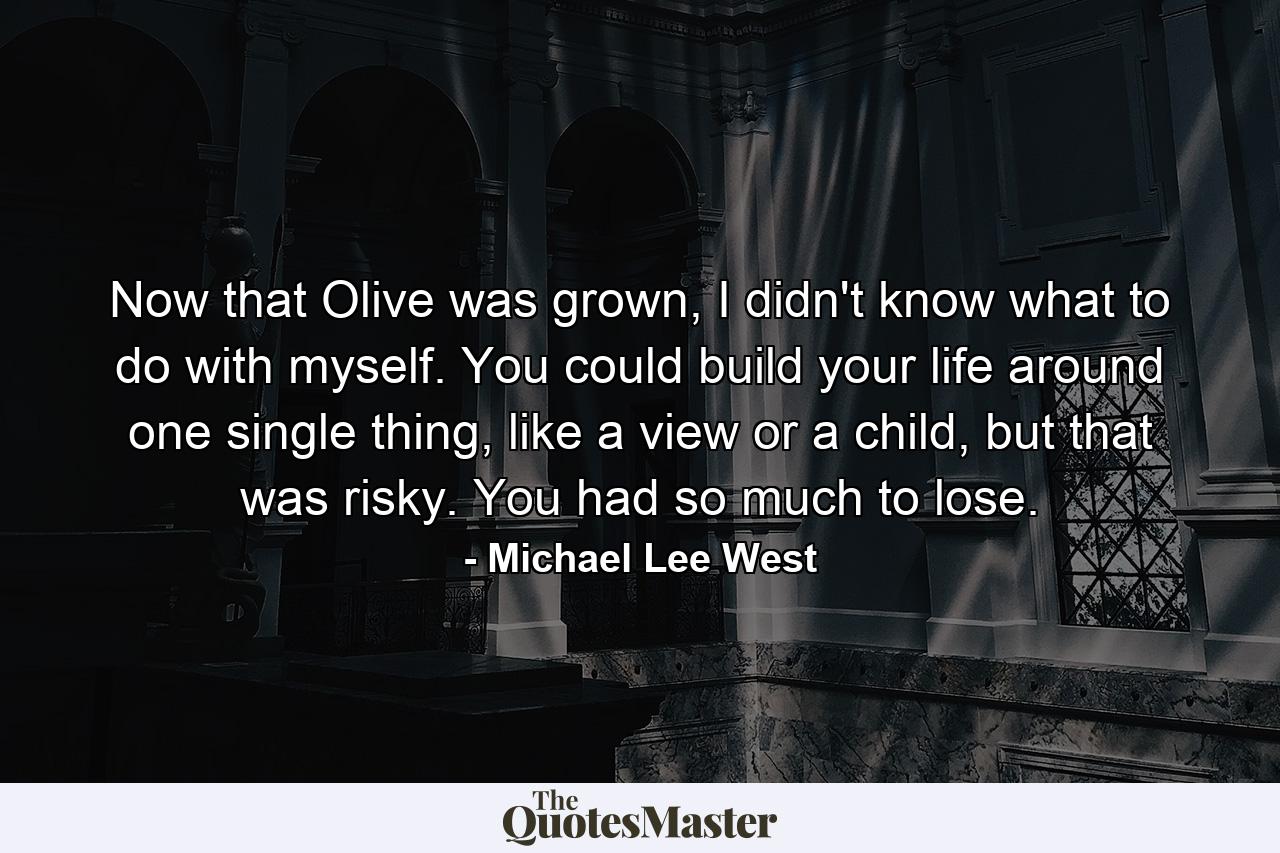 Now that Olive was grown, I didn't know what to do with myself. You could build your life around one single thing, like a view or a child, but that was risky. You had so much to lose. - Quote by Michael Lee West