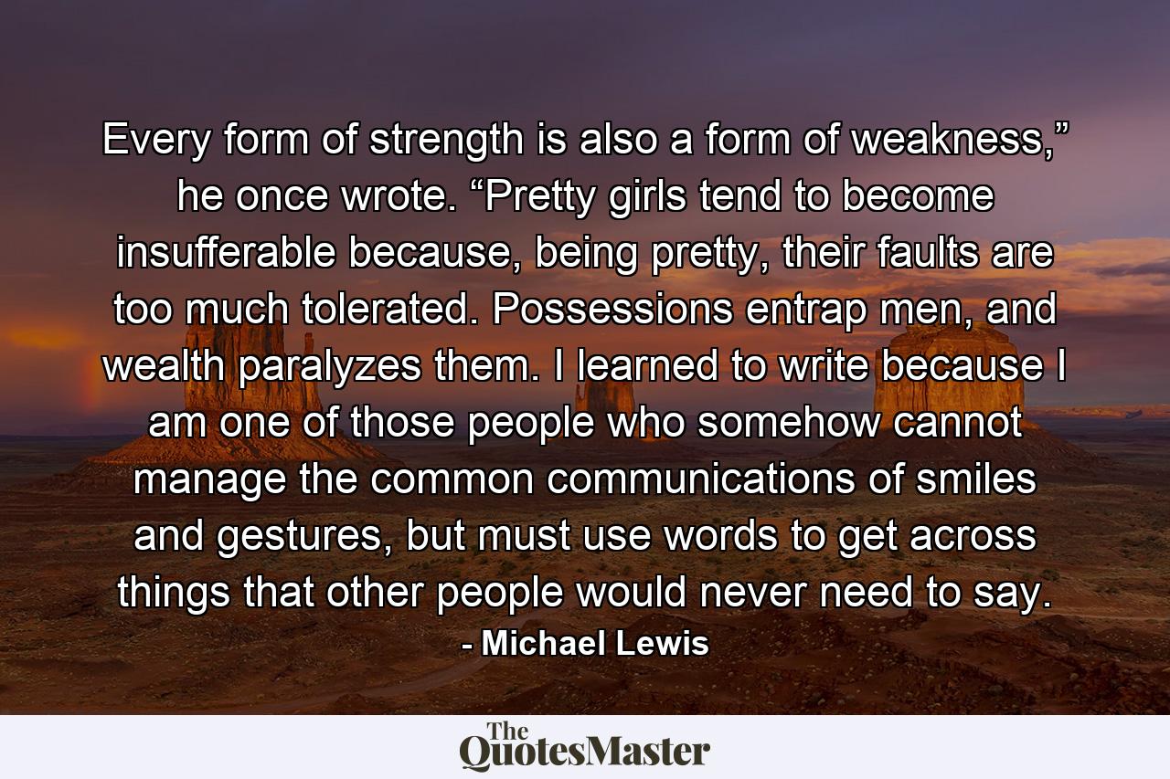 Every form of strength is also a form of weakness,” he once wrote. “Pretty girls tend to become insufferable because, being pretty, their faults are too much tolerated. Possessions entrap men, and wealth paralyzes them. I learned to write because I am one of those people who somehow cannot manage the common communications of smiles and gestures, but must use words to get across things that other people would never need to say. - Quote by Michael Lewis