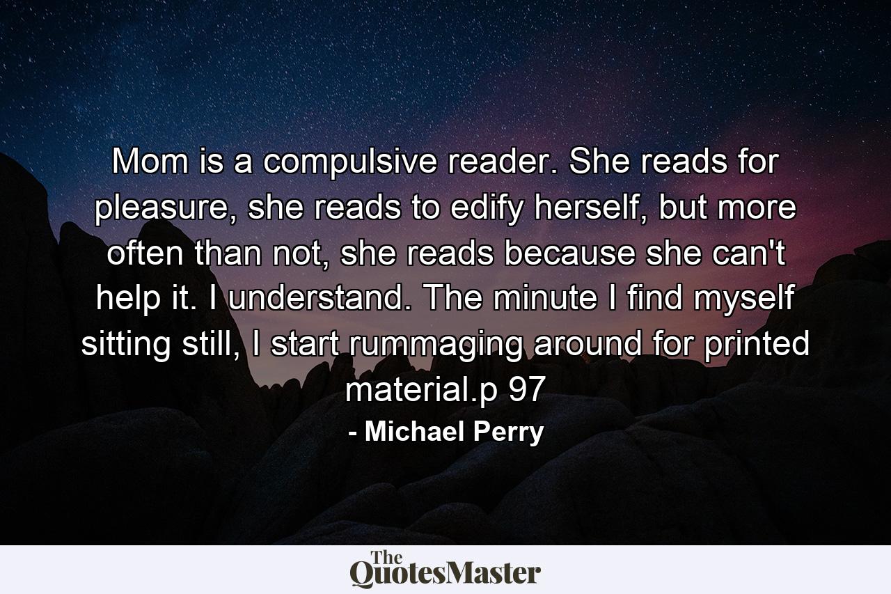 Mom is a compulsive reader. She reads for pleasure, she reads to edify herself, but more often than not, she reads because she can't help it. I understand. The minute I find myself sitting still, I start rummaging around for printed material.p 97 - Quote by Michael Perry