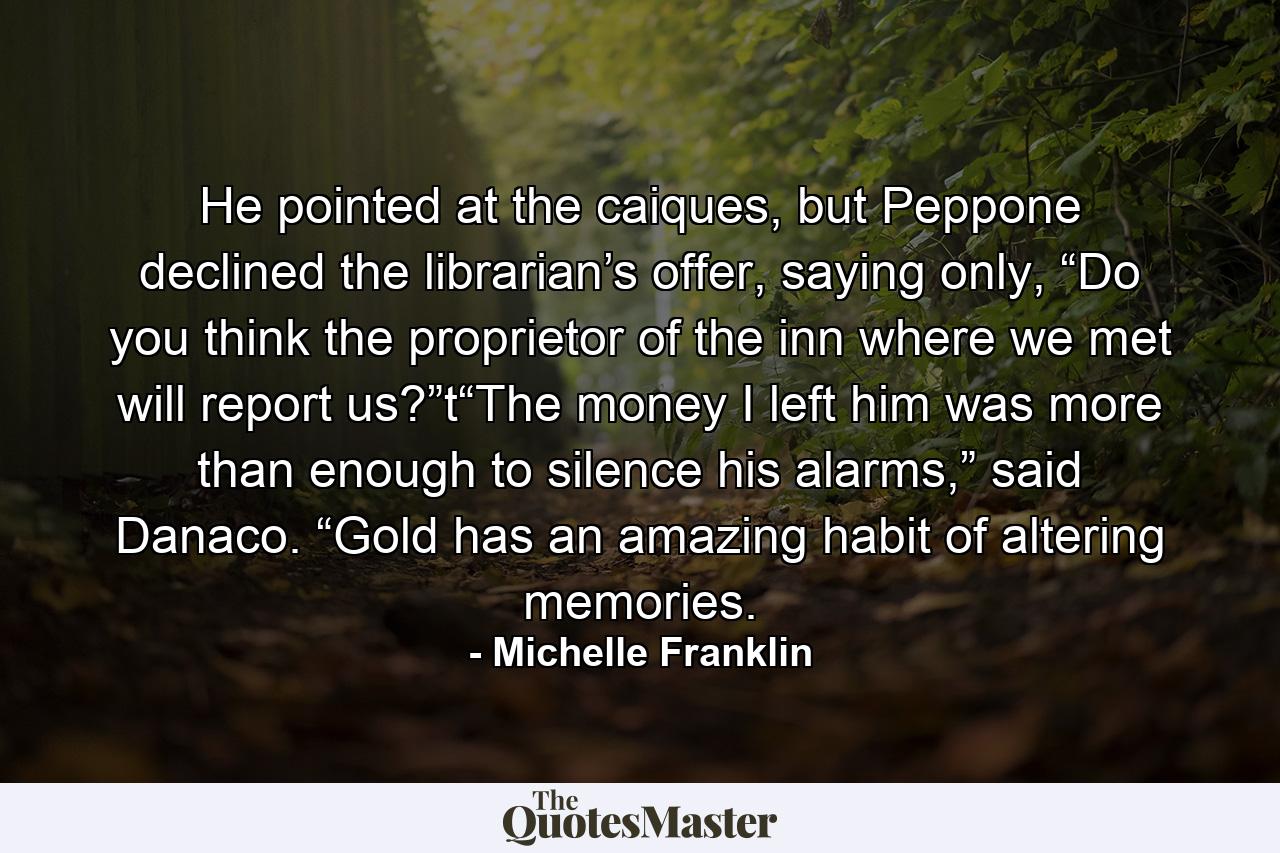 He pointed at the caiques, but Peppone declined the librarian’s offer, saying only, “Do you think the proprietor of the inn where we met will report us?”t“The money I left him was more than enough to silence his alarms,” said Danaco. “Gold has an amazing habit of altering memories. - Quote by Michelle Franklin