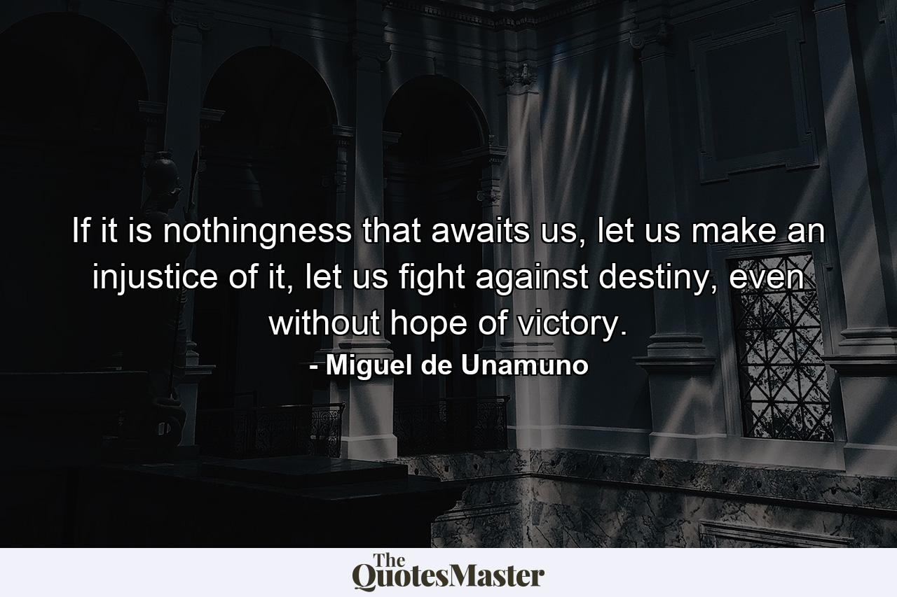 If it is nothingness that awaits us, let us make an injustice of it, let us fight against destiny, even without hope of victory. - Quote by Miguel de Unamuno