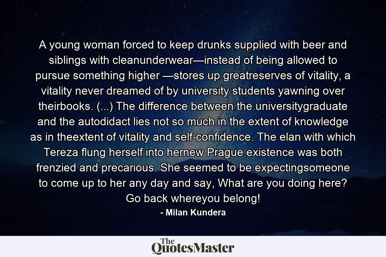 A young woman forced to keep drunks supplied with beer and siblings with cleanunderwear—instead of being allowed to pursue something higher —stores up greatreserves of vitality, a vitality never dreamed of by university students yawning over theirbooks. (...) The difference between the universitygraduate and the autodidact lies not so much in the extent of knowledge as in theextent of vitality and self-confidence. The elan with which Tereza flung herself into hernew Prague existence was both frenzied and precarious. She seemed to be expectingsomeone to come up to her any day and say, What are you doing here? Go back whereyou belong! - Quote by Milan Kundera