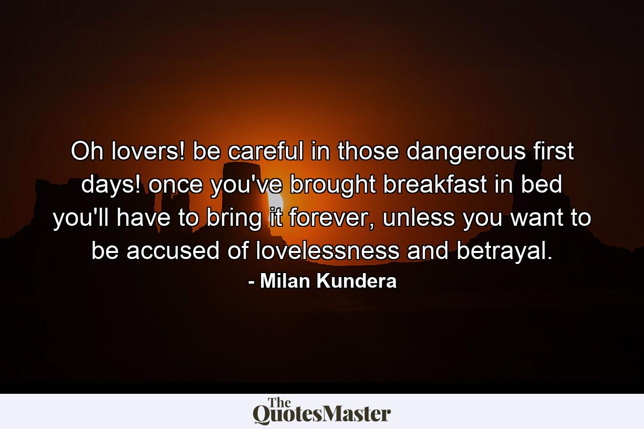 Oh lovers! be careful in those dangerous first days! once you've brought breakfast in bed you'll have to bring it forever, unless you want to be accused of lovelessness and betrayal. - Quote by Milan Kundera