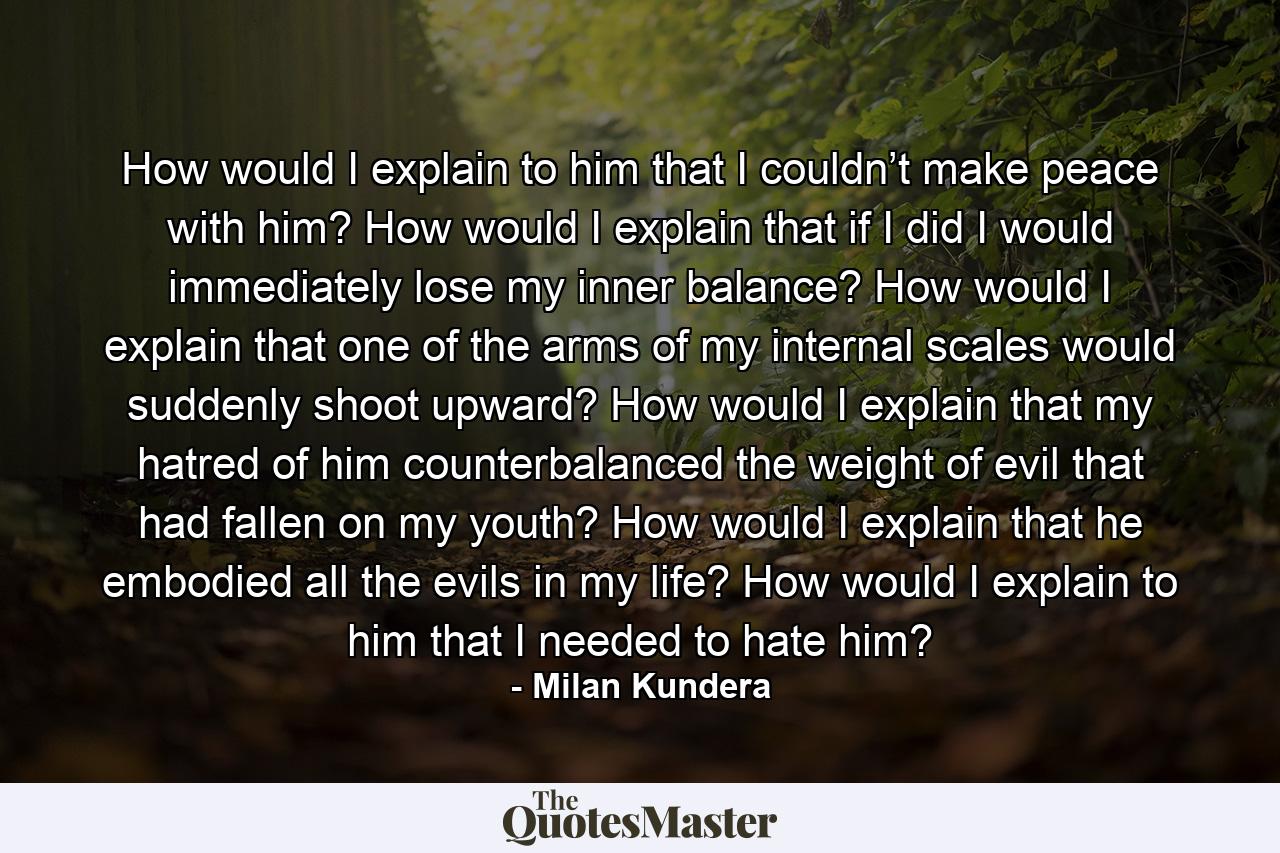 How would I explain to him that I couldn’t make peace with him? How would I explain that if I did I would immediately lose my inner balance? How would I explain that one of the arms of my internal scales would suddenly shoot upward? How would I explain that my hatred of him counterbalanced the weight of evil that had fallen on my youth? How would I explain that he embodied all the evils in my life? How would I explain to him that I needed to hate him? - Quote by Milan Kundera