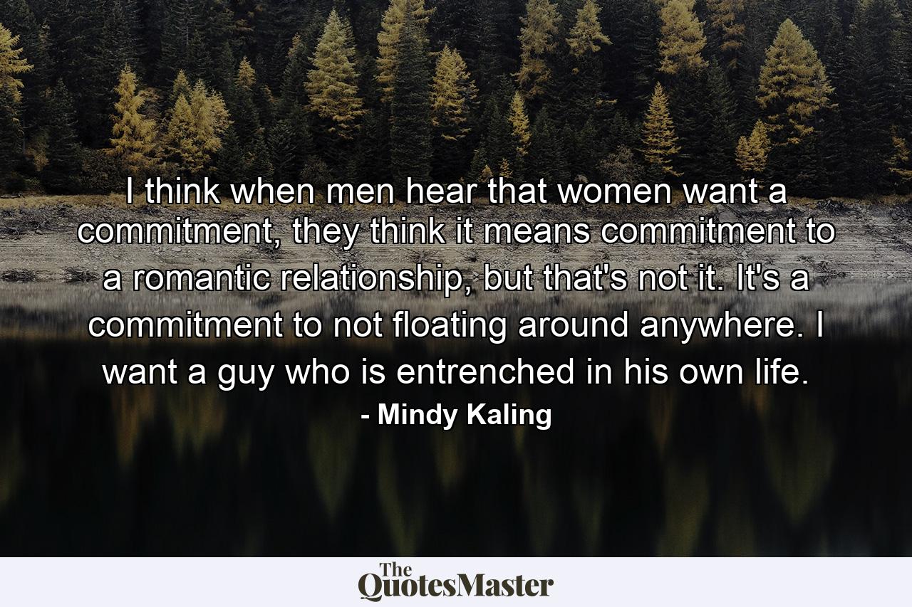 I think when men hear that women want a commitment, they think it means commitment to a romantic relationship, but that's not it. It's a commitment to not floating around anywhere. I want a guy who is entrenched in his own life. - Quote by Mindy Kaling